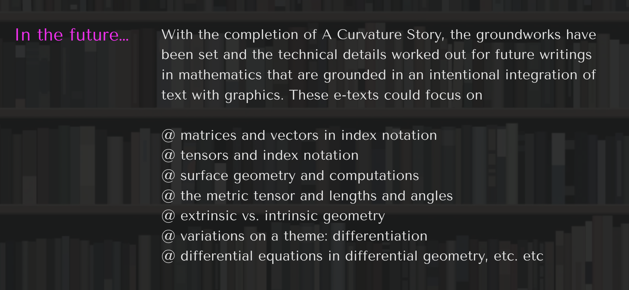 In The Future…these posts will likely focus on my interests in the tensor computations necessary to solve problems in Applied Differential Geometry. Posting will most likely occur when (1) I have spent a lot of time figuring something out and have the thought “Why didn’t someone explain it like that before?” I will try to show the lines of thought that most helped me come to my own understanding (2) I have finished a set of notes or a small book and want to give a short summary. (3) I get bogged down in too large a project and just want to make a post to feel like I have made progress.